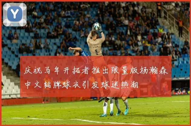庆祝马年开拓者推出限量版杨瀚森中文铭牌球衣引发球迷热潮