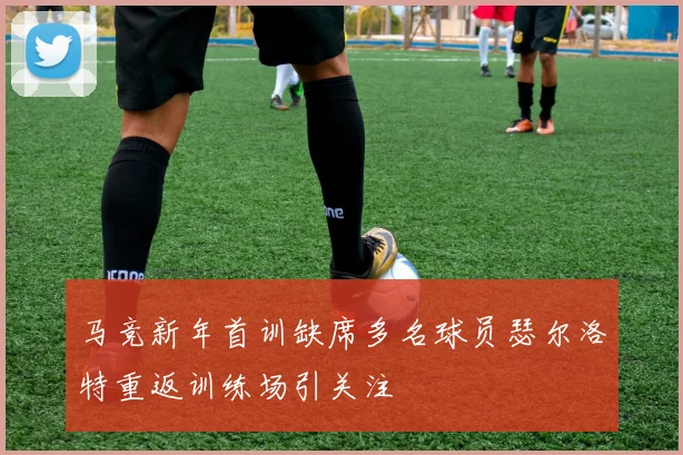 马竞新年首训缺席多名球员瑟尔洛特重返训练场引关注
