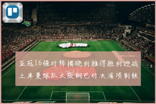 亚冠16强对阵揭晓利雅得胜利迎战土库曼球队大阪钢巴对决浦项制铁