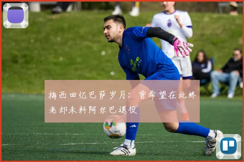 梅西回忆巴萨岁月：曾希望在此终老却未料阿尔巴退役