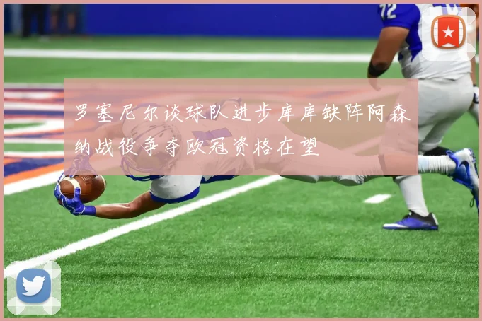 罗塞尼尔谈球队进步库库缺阵阿森纳战役争夺欧冠资格在望