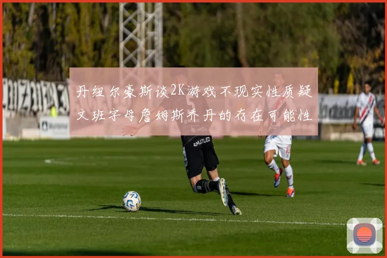 丹纽尔豪斯谈2K游戏不现实性质疑文班字母詹姆斯乔丹的存在可能性