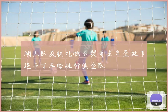 湖人队友收礼物东契奇去年圣诞节送卡丁车给独行侠全队