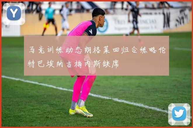 马竞训练动态朗格莱回归合练略伦特巴埃纳吉梅内斯缺席