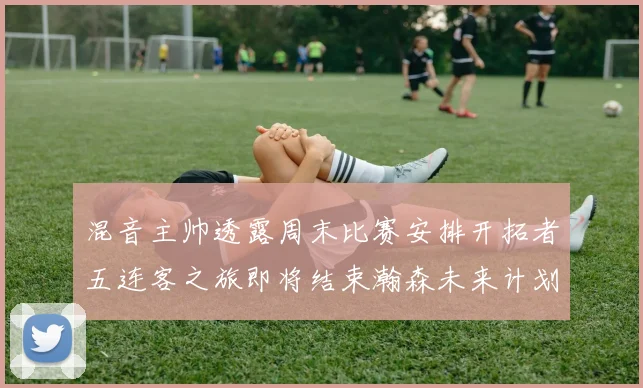 混音主帅透露周末比赛安排开拓者五连客之旅即将结束瀚森未来计划待定