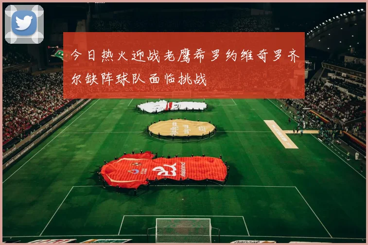 今日热火迎战老鹰希罗约维奇罗齐尔缺阵球队面临挑战