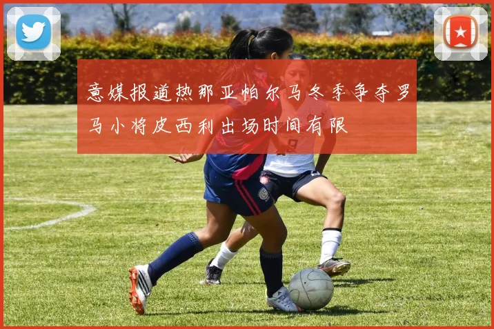 意媒报道热那亚帕尔马冬季争夺罗马小将皮西利出场时间有限