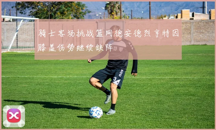 骑士客场挑战篮网德安德烈亨特因膝盖伤势继续缺阵