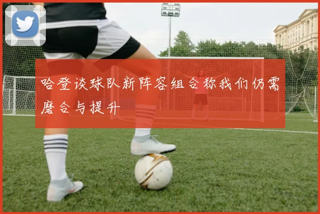 哈登谈球队新阵容组合称我们仍需磨合与提升