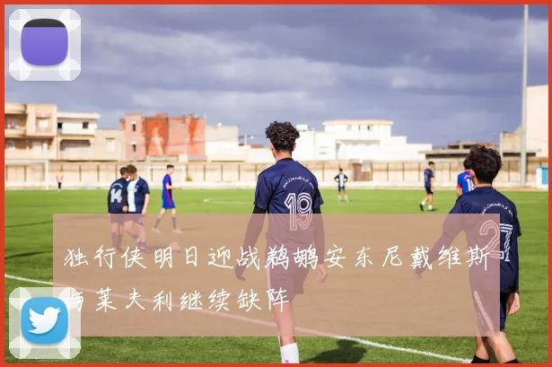 独行侠明日迎战鹈鹕安东尼戴维斯与莱夫利继续缺阵