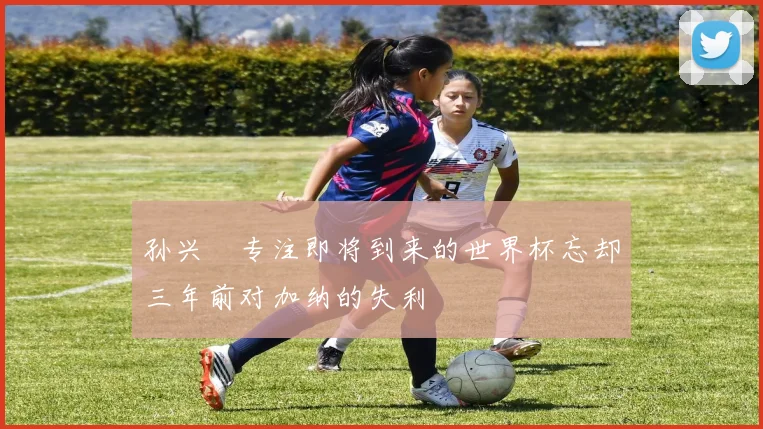 孙兴慜专注即将到来的世界杯忘却三年前对加纳的失利