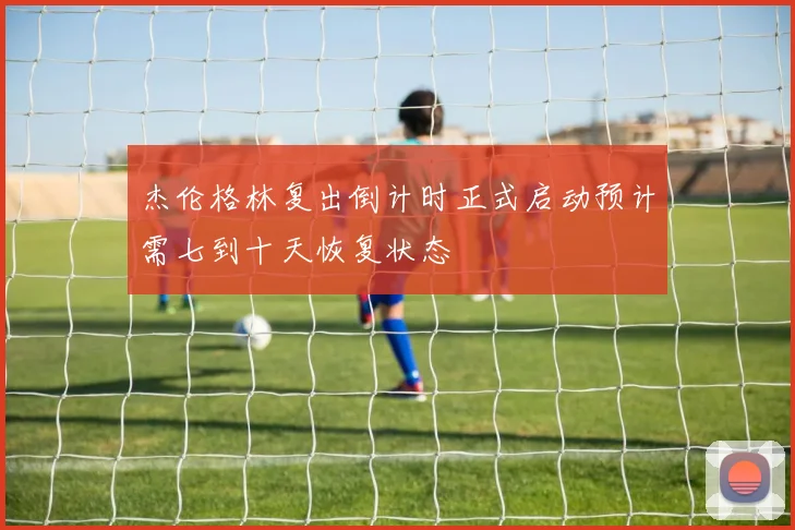 杰伦格林复出倒计时正式启动预计需七到十天恢复状态