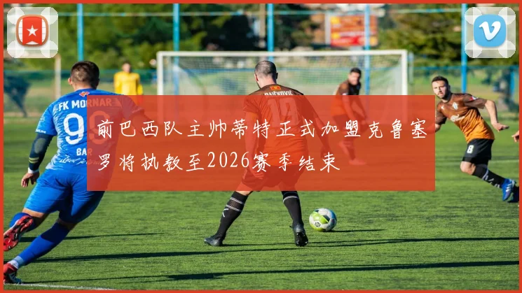 前巴西队主帅蒂特正式加盟克鲁塞罗将执教至2026赛季结束