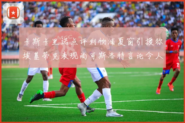 卡斯卡里诺点评利物浦夏窗引援称埃基蒂克表现尚可斯洛特言论令人哭笑不得