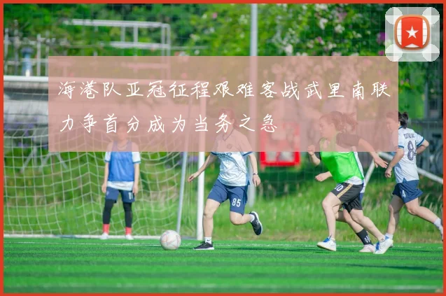 海港队亚冠征程艰难客战武里南联力争首分成为当务之急
