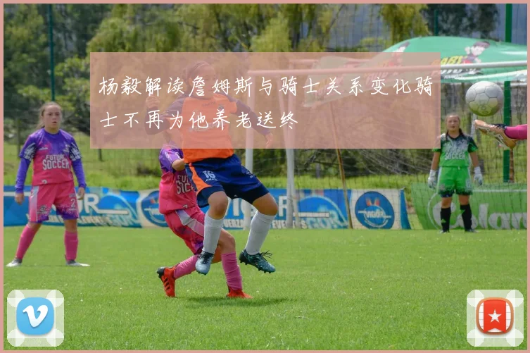 杨毅解读詹姆斯与骑士关系变化骑士不再为他养老送终