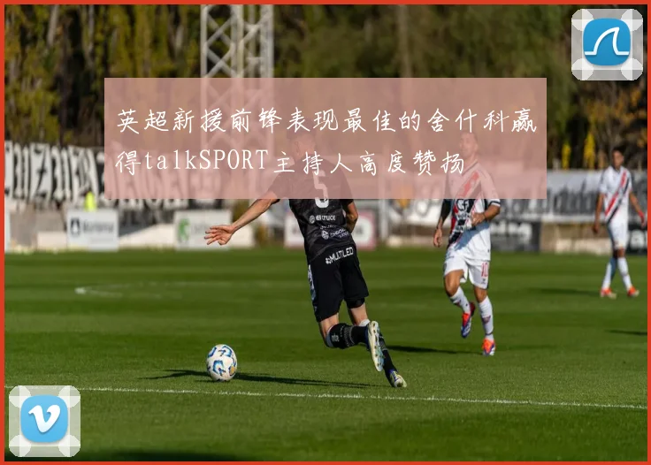 英超新援前锋表现最佳的舍什科赢得talkSPORT主持人高度赞扬