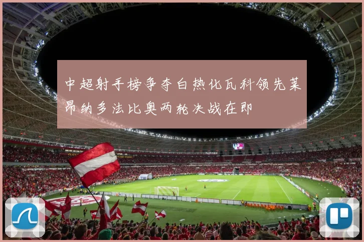 中超射手榜争夺白热化瓦科领先莱昂纳多法比奥两轮决战在即